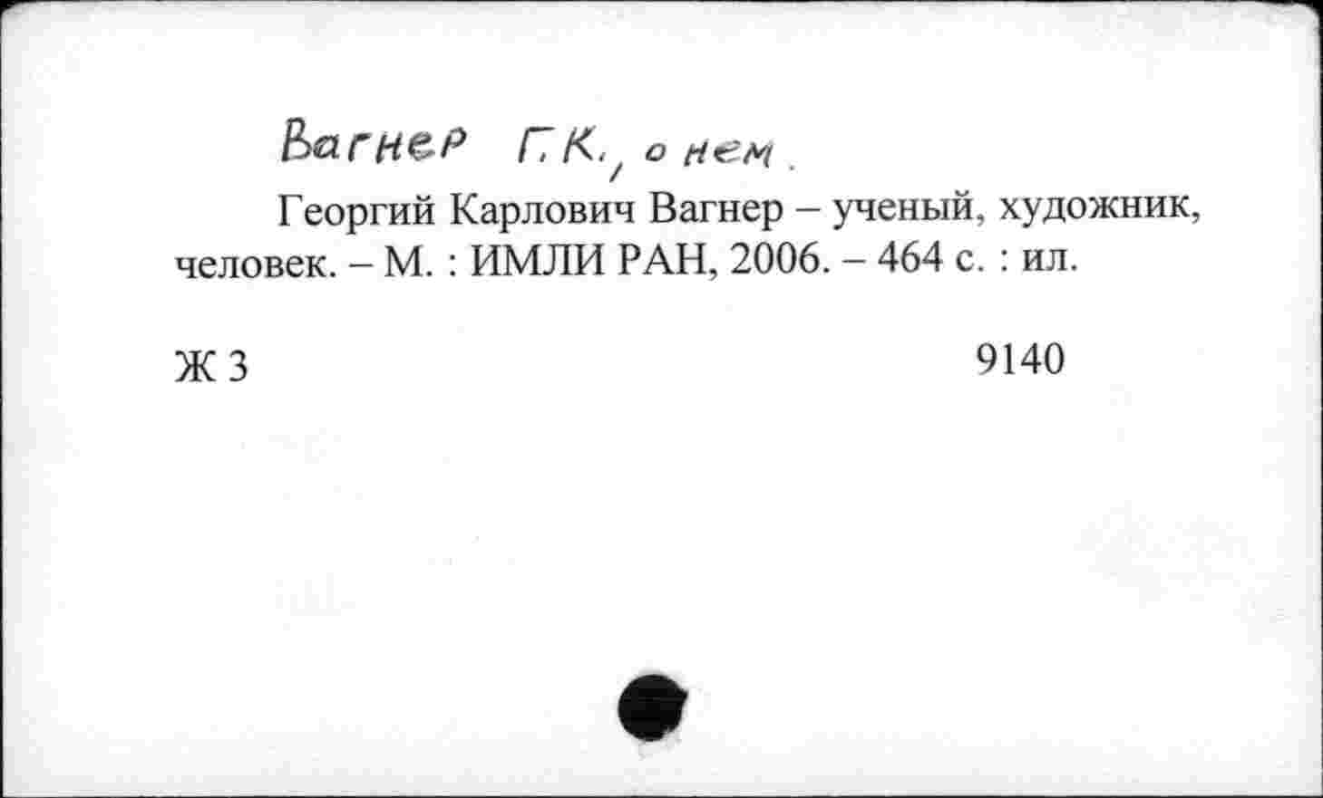 ﻿barnzP ПКу о НЄ-М .
Георгий Карлович Вагнер — ученый, художник, человек. — М. : ИМЛИ РАН, 2006. — 464 с. : ил.
ЖЗ
9140